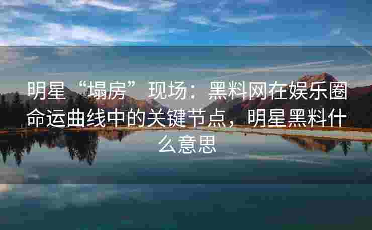 明星“塌房”现场：黑料网在娱乐圈命运曲线中的关键节点，明星黑料什么意思