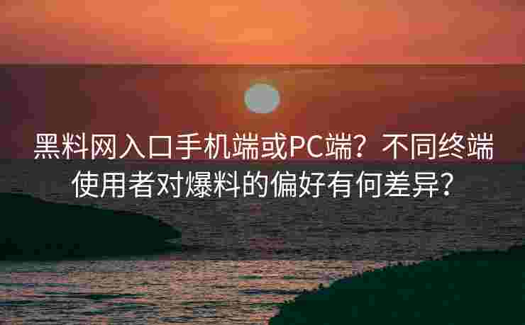 黑料网入口手机端或PC端？不同终端使用者对爆料的偏好有何差异？
