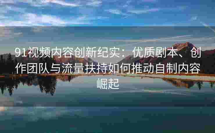 91视频内容创新纪实：优质剧本、创作团队与流量扶持如何推动自制内容崛起