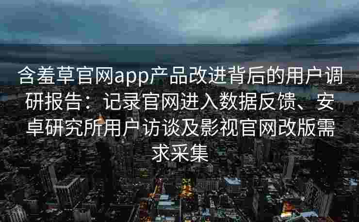 含羞草官网app产品改进背后的用户调研报告：记录官网进入数据反馈、安卓研究所用户访谈及影视官网改版需求采集