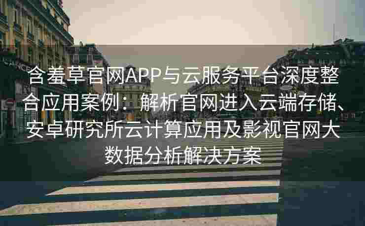 含羞草官网APP与云服务平台深度整合应用案例：解析官网进入云端存储、安卓研究所云计算应用及影视官网大数据分析解决方案