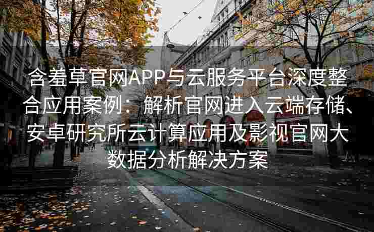 含羞草官网APP与云服务平台深度整合应用案例：解析官网进入云端存储、安卓研究所云计算应用及影视官网大数据分析解决方案