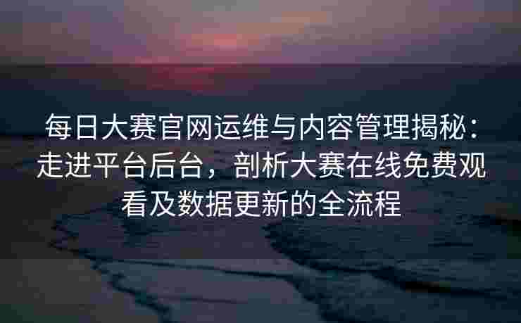 每日大赛官网运维与内容管理揭秘：走进平台后台，剖析大赛在线免费观看及数据更新的全流程