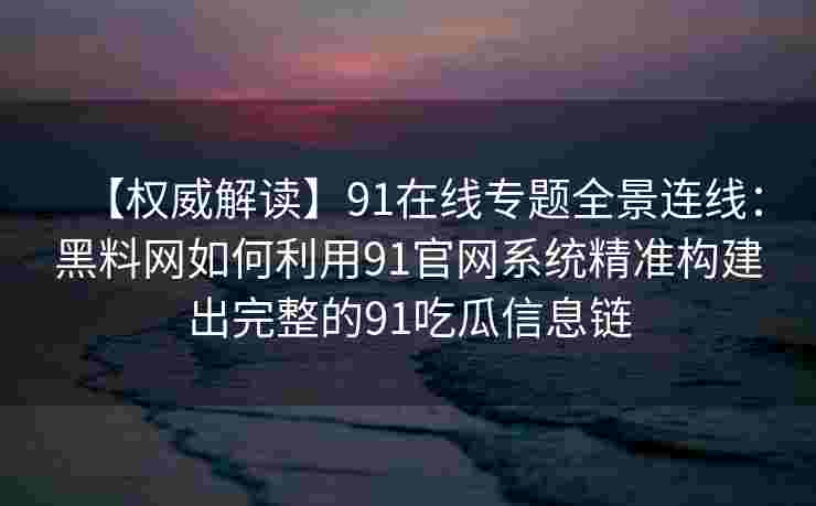 【权威解读】91在线专题全景连线：黑料网如何利用91官网系统精准构建出完整的91吃瓜信息链