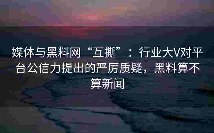 媒体与黑料网“互撕”：行业大V对平台公信力提出的严厉质疑，黑料算不算新闻